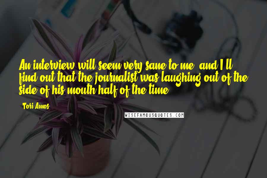 Tori Amos Quotes: An interview will seem very sane to me, and I'll find out that the journalist was laughing out of the side of his mouth half of the time.