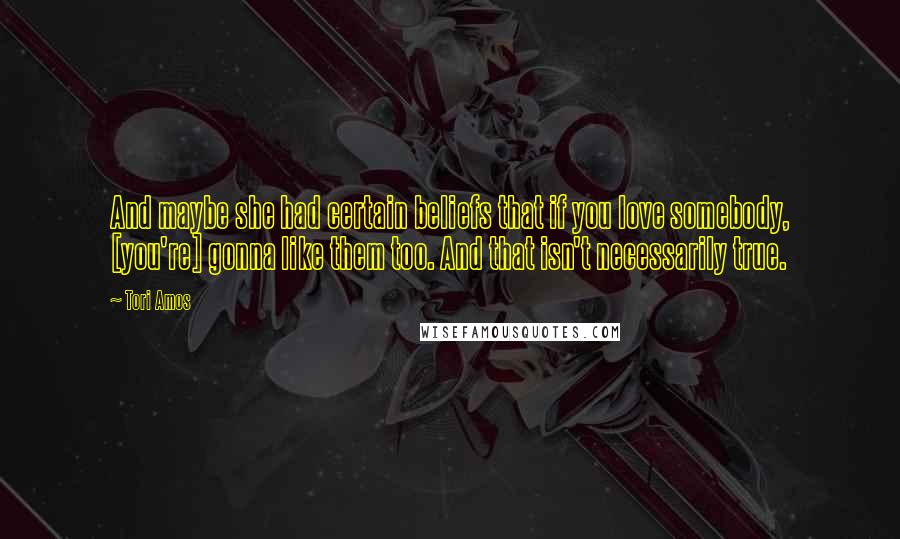 Tori Amos Quotes: And maybe she had certain beliefs that if you love somebody, [you're] gonna like them too. And that isn't necessarily true.