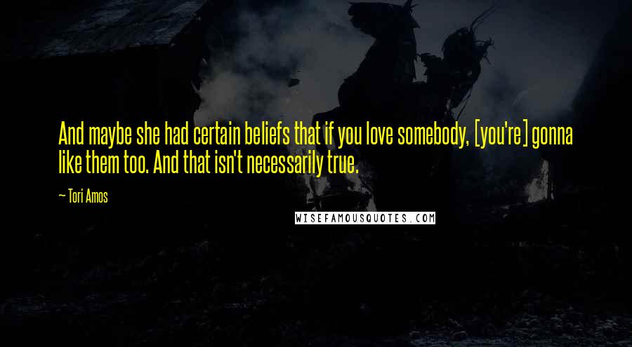 Tori Amos Quotes: And maybe she had certain beliefs that if you love somebody, [you're] gonna like them too. And that isn't necessarily true.