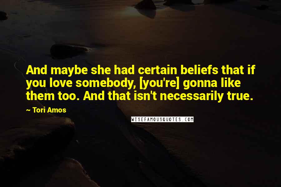 Tori Amos Quotes: And maybe she had certain beliefs that if you love somebody, [you're] gonna like them too. And that isn't necessarily true.