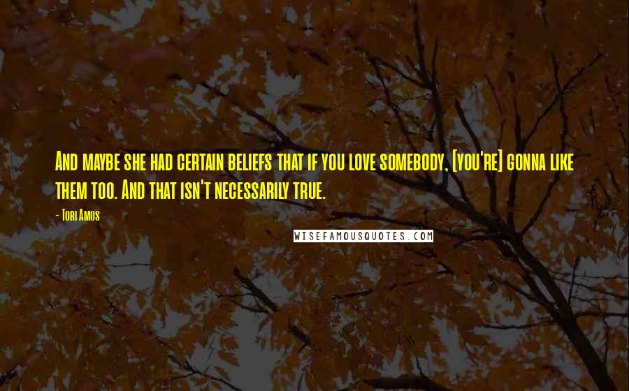 Tori Amos Quotes: And maybe she had certain beliefs that if you love somebody, [you're] gonna like them too. And that isn't necessarily true.