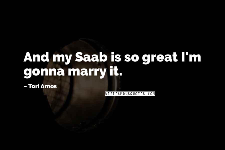 Tori Amos Quotes: And my Saab is so great I'm gonna marry it.