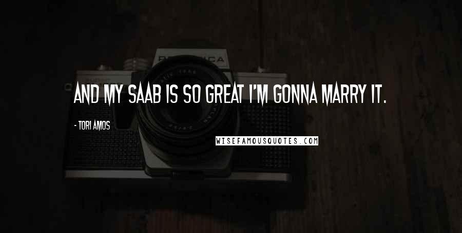 Tori Amos Quotes: And my Saab is so great I'm gonna marry it.