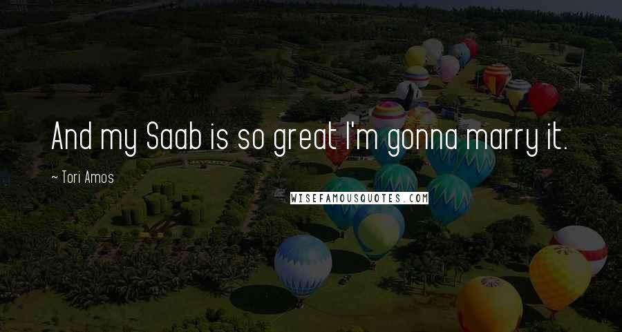 Tori Amos Quotes: And my Saab is so great I'm gonna marry it.