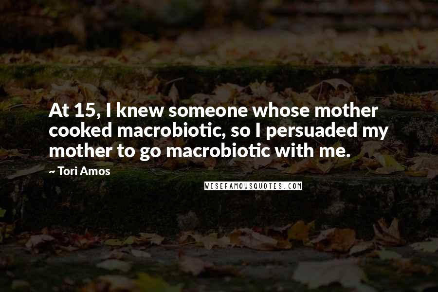 Tori Amos Quotes: At 15, I knew someone whose mother cooked macrobiotic, so I persuaded my mother to go macrobiotic with me.