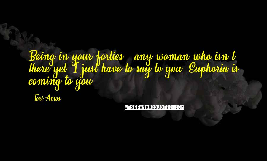 Tori Amos Quotes: Being in your forties - any woman who isn't there yet, I just have to say to you: Euphoria is coming to you.