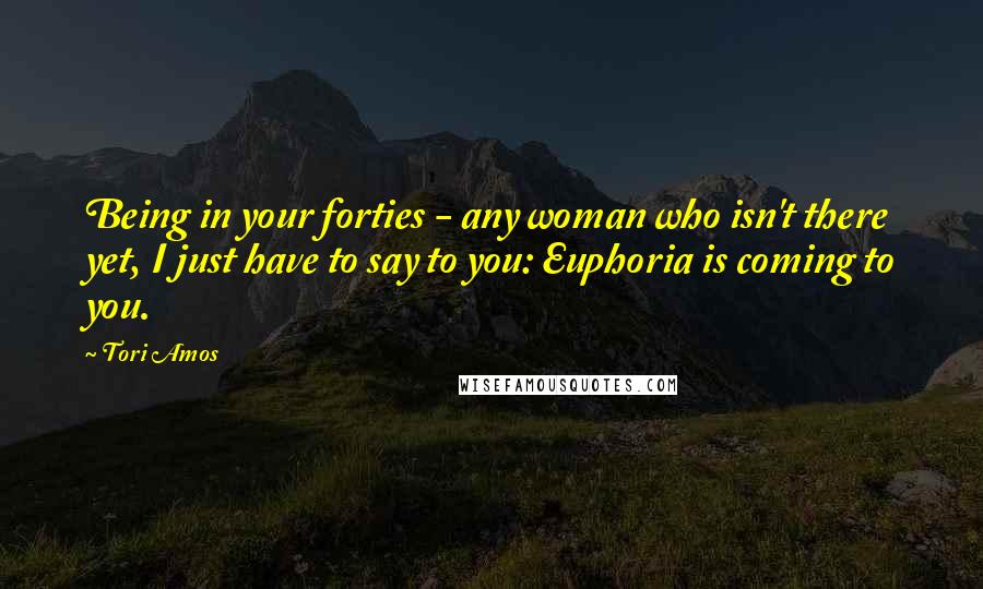 Tori Amos Quotes: Being in your forties - any woman who isn't there yet, I just have to say to you: Euphoria is coming to you.