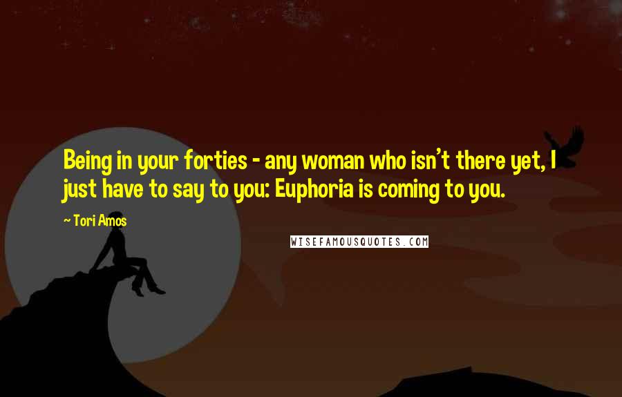 Tori Amos Quotes: Being in your forties - any woman who isn't there yet, I just have to say to you: Euphoria is coming to you.