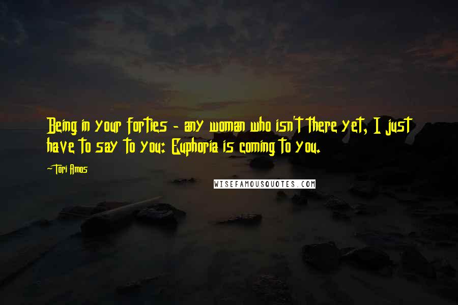 Tori Amos Quotes: Being in your forties - any woman who isn't there yet, I just have to say to you: Euphoria is coming to you.