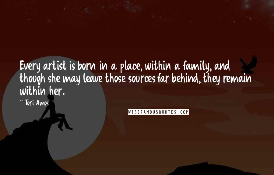 Tori Amos Quotes: Every artist is born in a place, within a family, and though she may leave those sources far behind, they remain within her.
