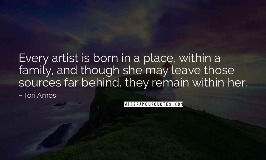 Tori Amos Quotes: Every artist is born in a place, within a family, and though she may leave those sources far behind, they remain within her.