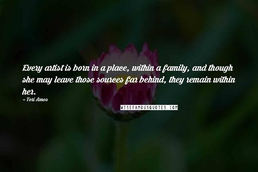 Tori Amos Quotes: Every artist is born in a place, within a family, and though she may leave those sources far behind, they remain within her.