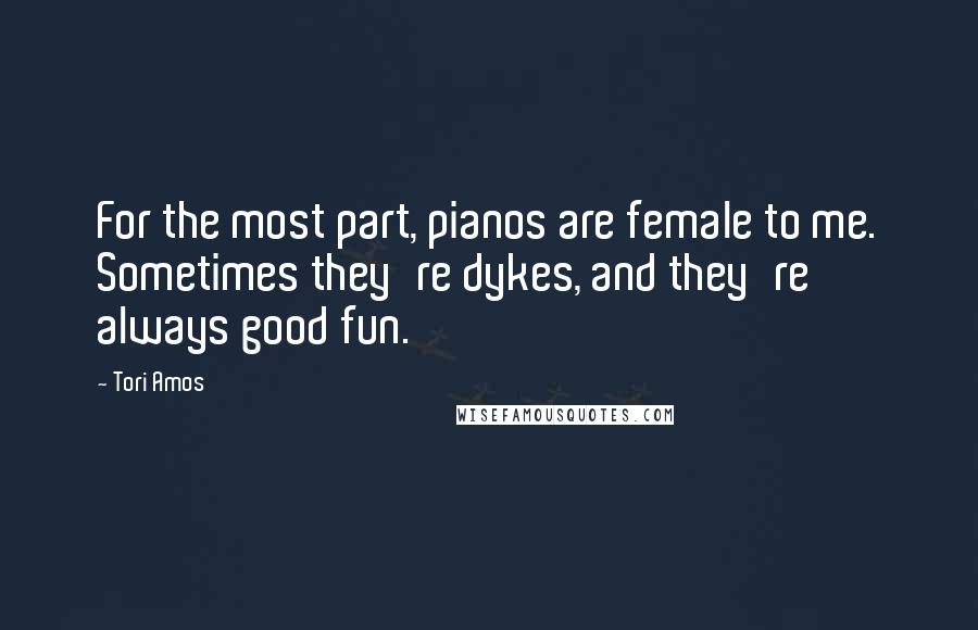 Tori Amos Quotes: For the most part, pianos are female to me. Sometimes they're dykes, and they're always good fun.