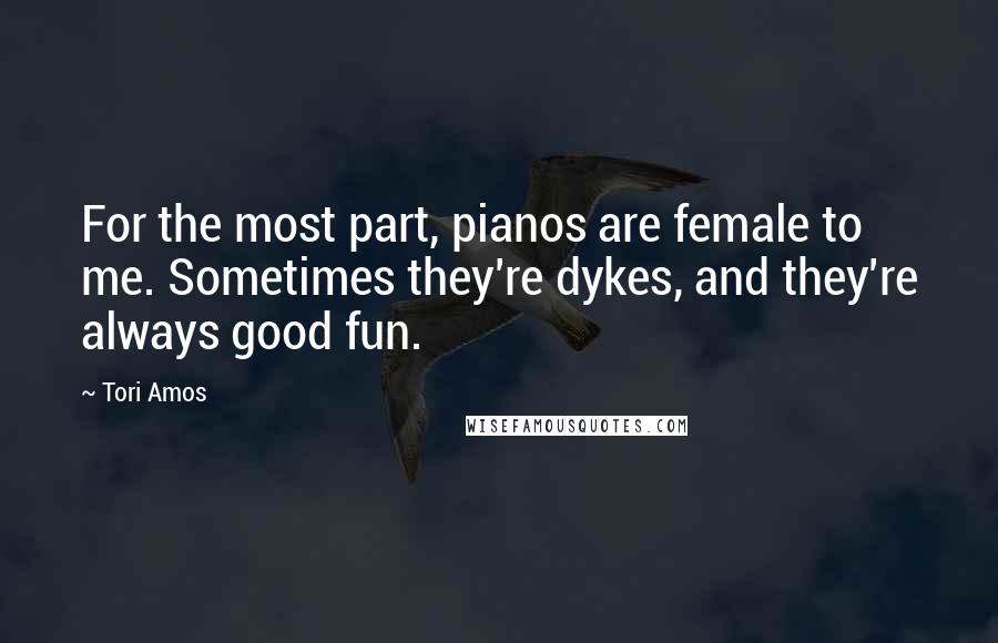 Tori Amos Quotes: For the most part, pianos are female to me. Sometimes they're dykes, and they're always good fun.