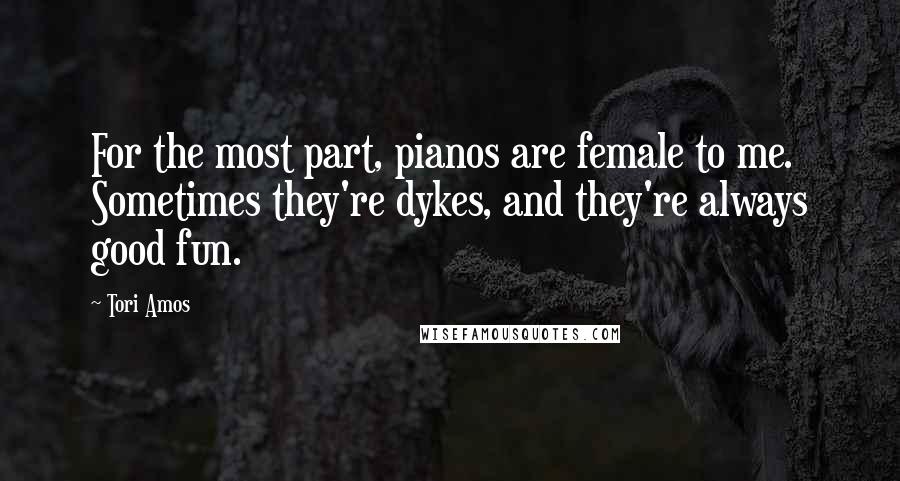 Tori Amos Quotes: For the most part, pianos are female to me. Sometimes they're dykes, and they're always good fun.