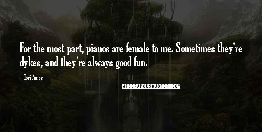 Tori Amos Quotes: For the most part, pianos are female to me. Sometimes they're dykes, and they're always good fun.