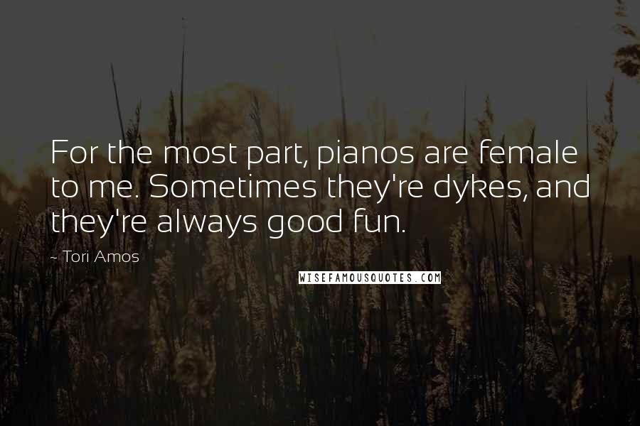 Tori Amos Quotes: For the most part, pianos are female to me. Sometimes they're dykes, and they're always good fun.