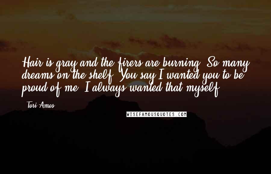 Tori Amos Quotes: Hair is gray and the firers are burning. So many dreams on the shelf. You say I wanted you to be proud of me. I always wanted that myself.