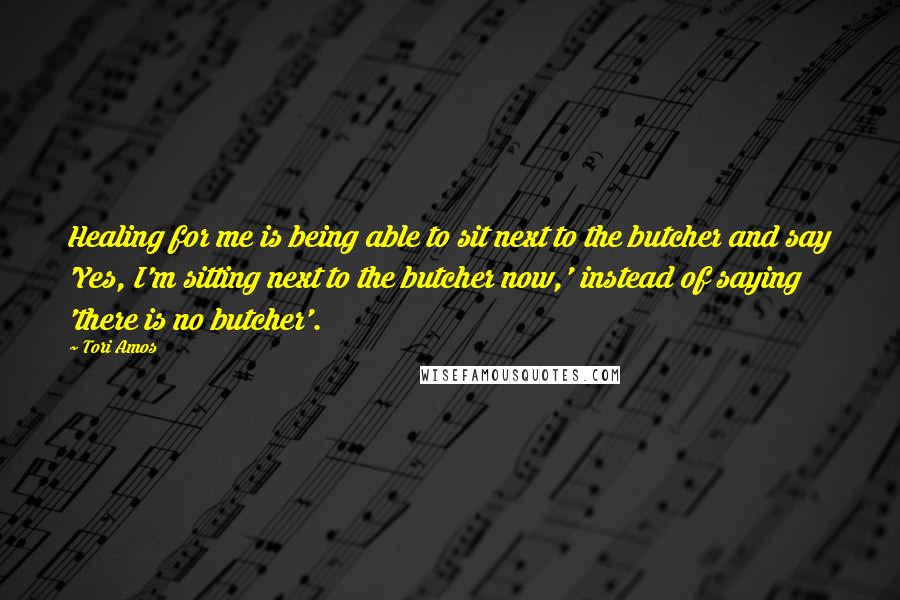 Tori Amos Quotes: Healing for me is being able to sit next to the butcher and say 'Yes, I'm sitting next to the butcher now,' instead of saying 'there is no butcher'.