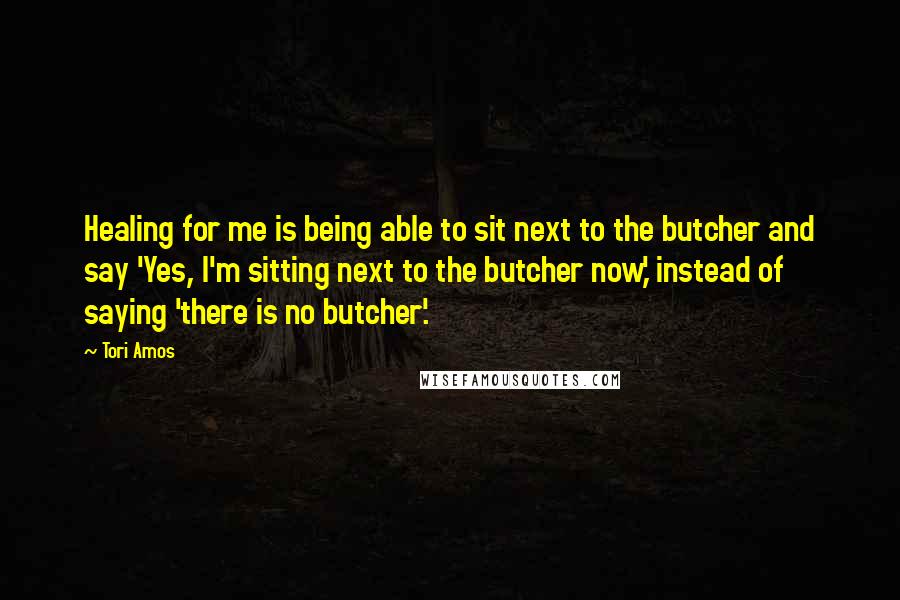 Tori Amos Quotes: Healing for me is being able to sit next to the butcher and say 'Yes, I'm sitting next to the butcher now,' instead of saying 'there is no butcher'.