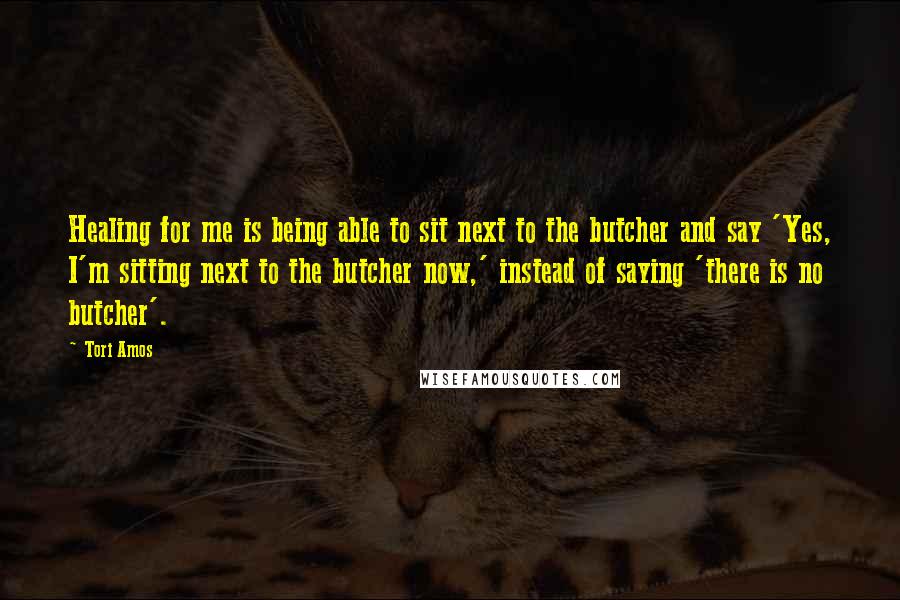 Tori Amos Quotes: Healing for me is being able to sit next to the butcher and say 'Yes, I'm sitting next to the butcher now,' instead of saying 'there is no butcher'.