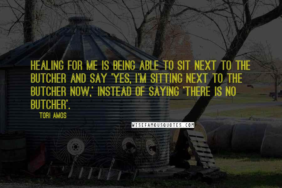 Tori Amos Quotes: Healing for me is being able to sit next to the butcher and say 'Yes, I'm sitting next to the butcher now,' instead of saying 'there is no butcher'.