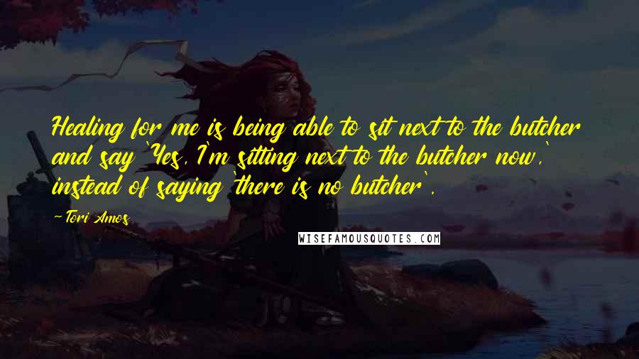 Tori Amos Quotes: Healing for me is being able to sit next to the butcher and say 'Yes, I'm sitting next to the butcher now,' instead of saying 'there is no butcher'.