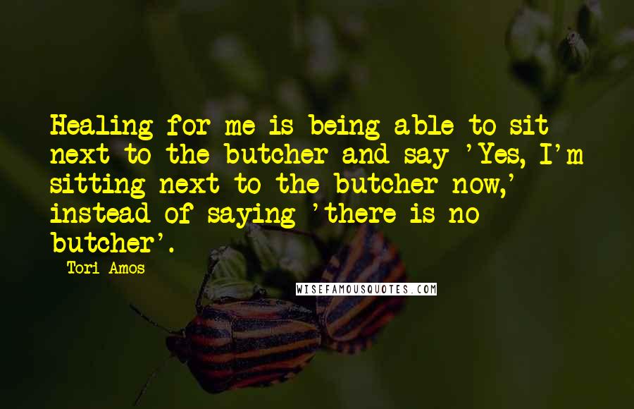 Tori Amos Quotes: Healing for me is being able to sit next to the butcher and say 'Yes, I'm sitting next to the butcher now,' instead of saying 'there is no butcher'.