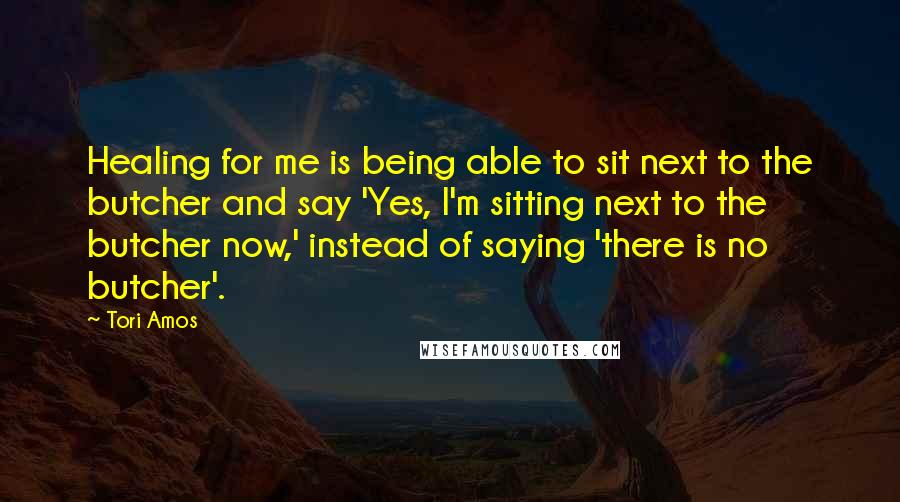 Tori Amos Quotes: Healing for me is being able to sit next to the butcher and say 'Yes, I'm sitting next to the butcher now,' instead of saying 'there is no butcher'.