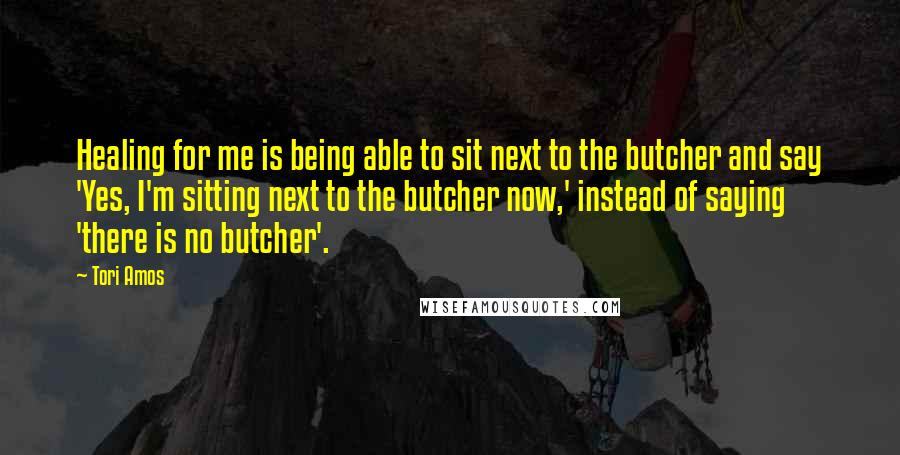 Tori Amos Quotes: Healing for me is being able to sit next to the butcher and say 'Yes, I'm sitting next to the butcher now,' instead of saying 'there is no butcher'.