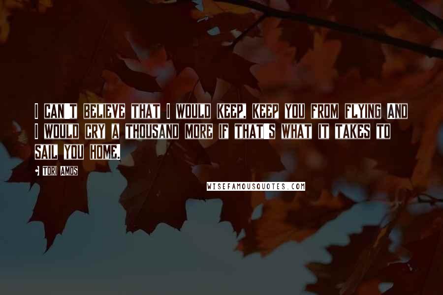 Tori Amos Quotes: I can't believe that I would keep, keep you from flying And I would cry a thousand more if that's what it takes to sail you home.