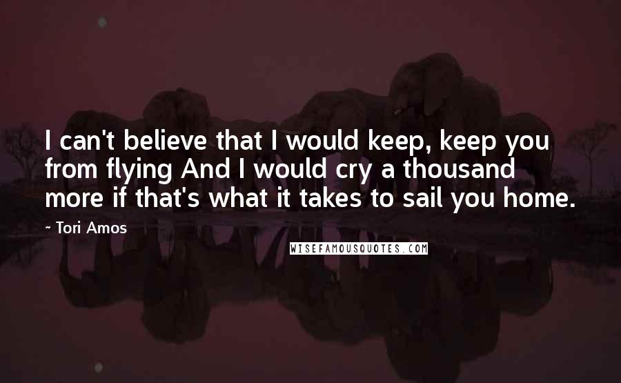 Tori Amos Quotes: I can't believe that I would keep, keep you from flying And I would cry a thousand more if that's what it takes to sail you home.