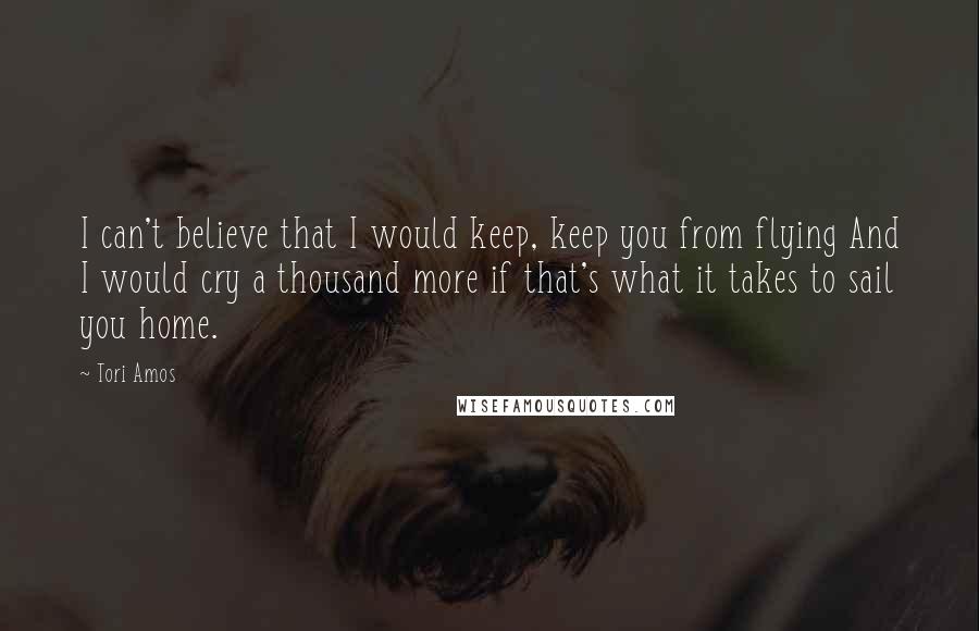 Tori Amos Quotes: I can't believe that I would keep, keep you from flying And I would cry a thousand more if that's what it takes to sail you home.