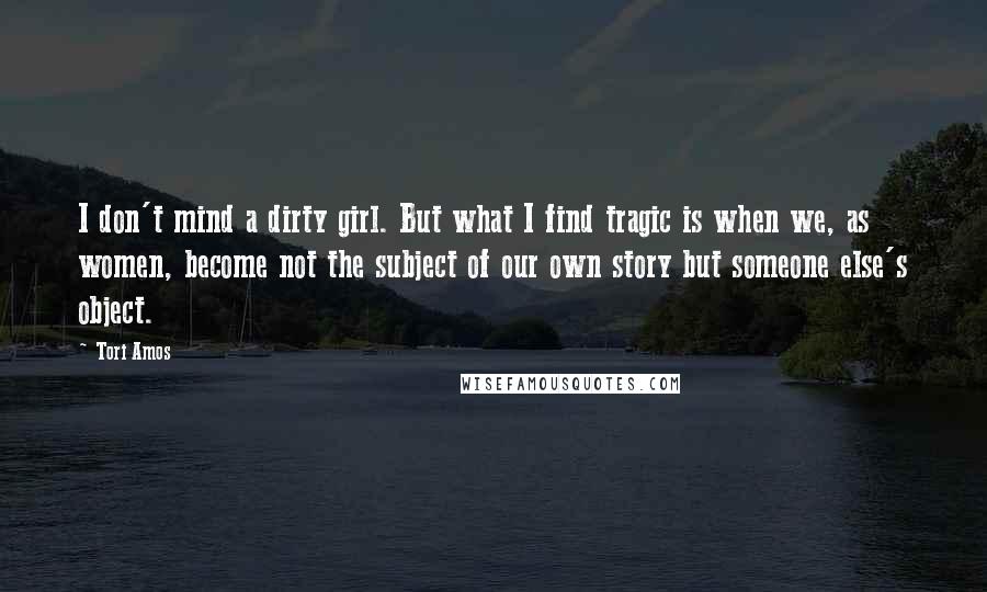 Tori Amos Quotes: I don't mind a dirty girl. But what I find tragic is when we, as women, become not the subject of our own story but someone else's object.