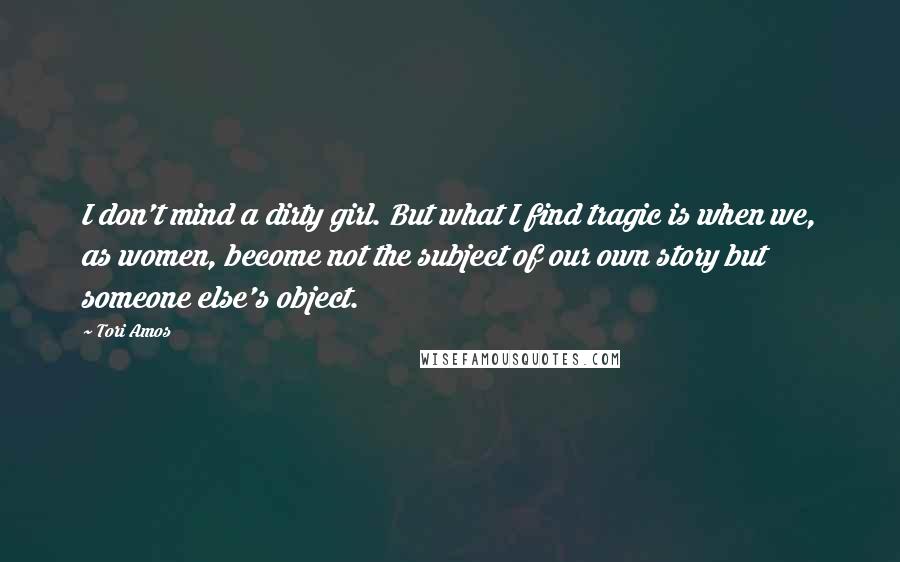 Tori Amos Quotes: I don't mind a dirty girl. But what I find tragic is when we, as women, become not the subject of our own story but someone else's object.