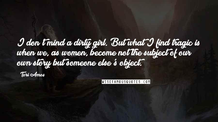 Tori Amos Quotes: I don't mind a dirty girl. But what I find tragic is when we, as women, become not the subject of our own story but someone else's object.