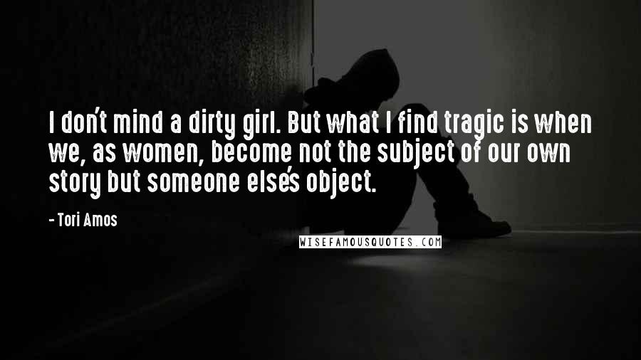 Tori Amos Quotes: I don't mind a dirty girl. But what I find tragic is when we, as women, become not the subject of our own story but someone else's object.