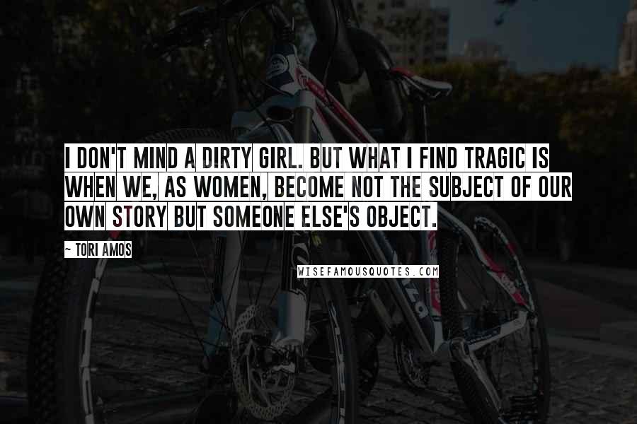 Tori Amos Quotes: I don't mind a dirty girl. But what I find tragic is when we, as women, become not the subject of our own story but someone else's object.