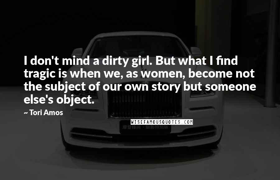 Tori Amos Quotes: I don't mind a dirty girl. But what I find tragic is when we, as women, become not the subject of our own story but someone else's object.