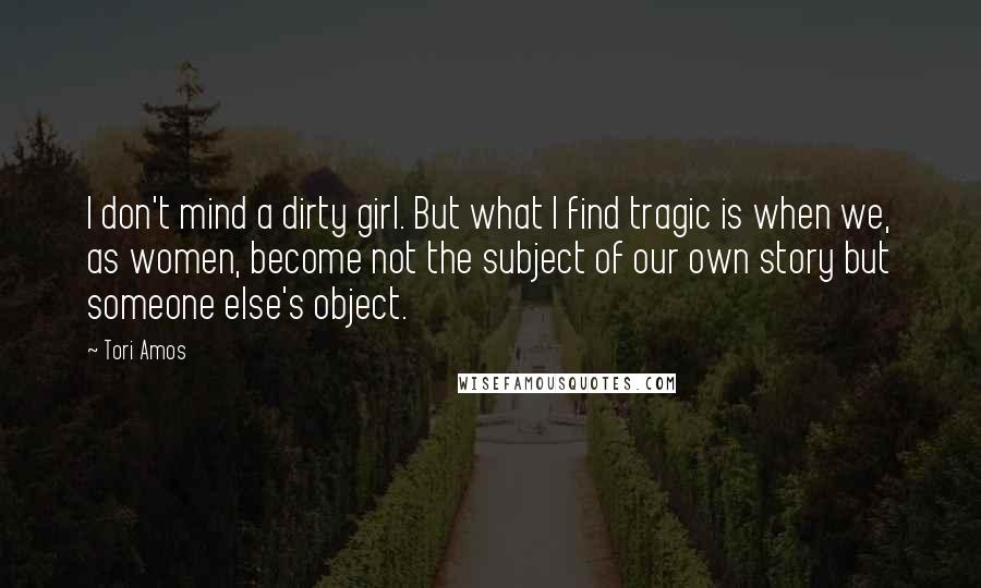 Tori Amos Quotes: I don't mind a dirty girl. But what I find tragic is when we, as women, become not the subject of our own story but someone else's object.
