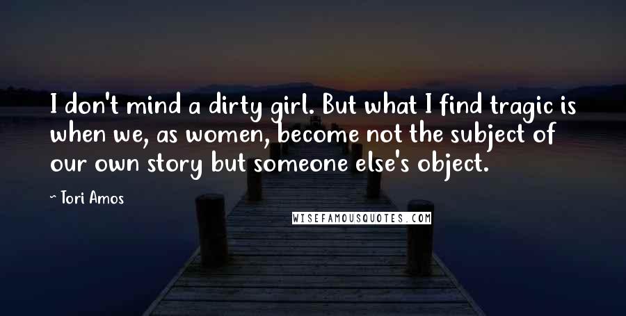 Tori Amos Quotes: I don't mind a dirty girl. But what I find tragic is when we, as women, become not the subject of our own story but someone else's object.