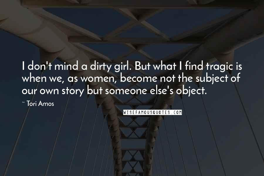 Tori Amos Quotes: I don't mind a dirty girl. But what I find tragic is when we, as women, become not the subject of our own story but someone else's object.