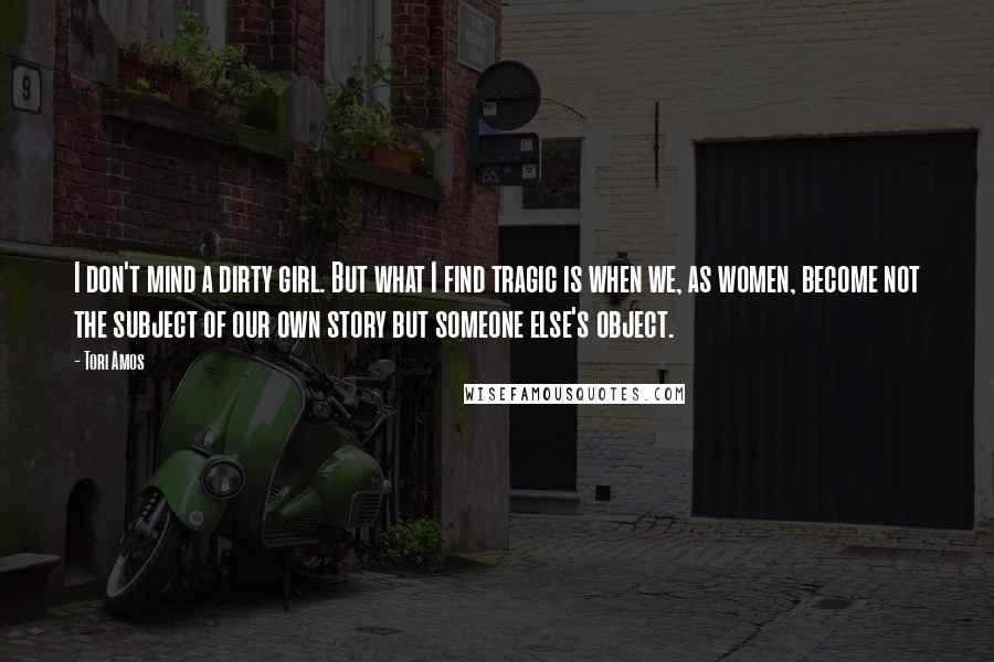 Tori Amos Quotes: I don't mind a dirty girl. But what I find tragic is when we, as women, become not the subject of our own story but someone else's object.