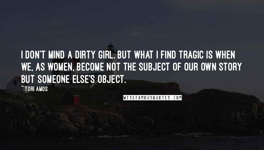 Tori Amos Quotes: I don't mind a dirty girl. But what I find tragic is when we, as women, become not the subject of our own story but someone else's object.