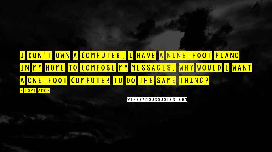 Tori Amos Quotes: I don't own a computer. I have a nine-foot piano in my home to compose my messages. Why would I want a one-foot computer to do the same thing?