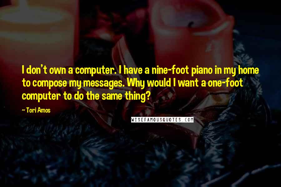 Tori Amos Quotes: I don't own a computer. I have a nine-foot piano in my home to compose my messages. Why would I want a one-foot computer to do the same thing?