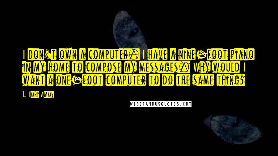 Tori Amos Quotes: I don't own a computer. I have a nine-foot piano in my home to compose my messages. Why would I want a one-foot computer to do the same thing?