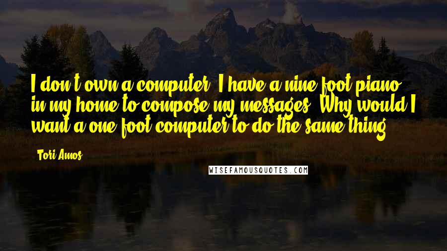 Tori Amos Quotes: I don't own a computer. I have a nine-foot piano in my home to compose my messages. Why would I want a one-foot computer to do the same thing?