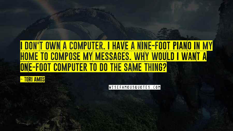 Tori Amos Quotes: I don't own a computer. I have a nine-foot piano in my home to compose my messages. Why would I want a one-foot computer to do the same thing?