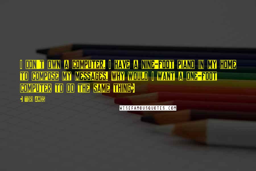 Tori Amos Quotes: I don't own a computer. I have a nine-foot piano in my home to compose my messages. Why would I want a one-foot computer to do the same thing?